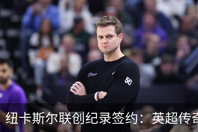 纽卡斯尔联创纪录签约：英超传奇、289球射手与本地英雄齐聚